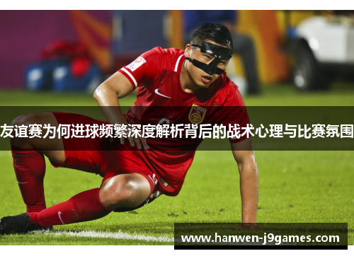 友谊赛为何进球频繁深度解析背后的战术心理与比赛氛围 友谊赛为何进球频繁深度解析背后的战术心理与比赛氛围
