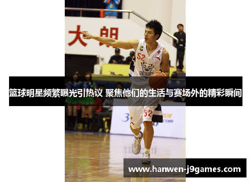 篮球明星频繁曝光引热议 聚焦他们的生活与赛场外的精彩瞬间
