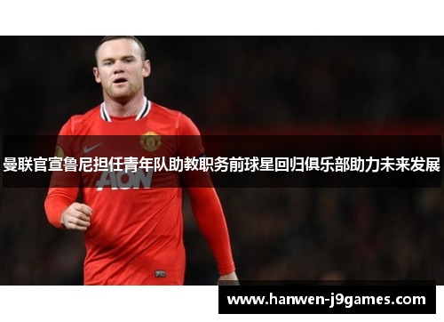 曼联官宣鲁尼担任青年队助教职务前球星回归俱乐部助力未来发展