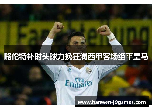 略伦特补时头球力挽狂澜西甲客场绝平皇马