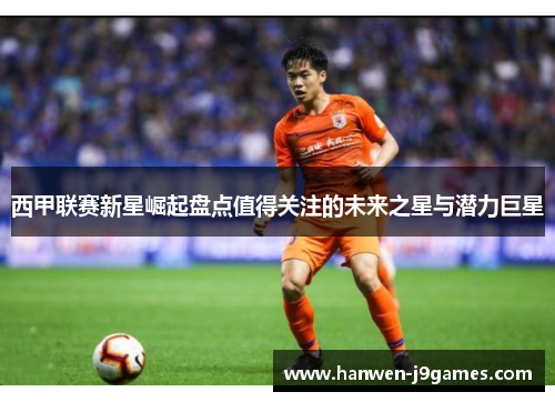 西甲联赛新星崛起盘点值得关注的未来之星与潜力巨星